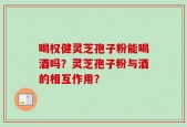 喝权健灵芝孢子粉能喝酒吗？灵芝孢子粉与酒的相互作用？