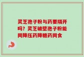 灵芝孢子粉与药要隔开吗？灵芝破壁孢子粉能同降压药降糖药同食
