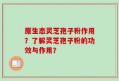 原生态灵芝孢子粉作用？了解灵芝孢子粉的功效与作用？