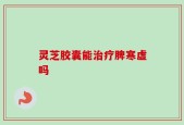 灵芝胶囊能治疗脾寒虚吗