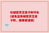 吃破壁灵芝孢子粉坏处(避免滥用破壁灵芝孢子粉，健康需谨慎)