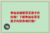 寿仙谷破壁灵芝孢子片价格？了解寿仙谷灵芝孢子片的市场行情？
