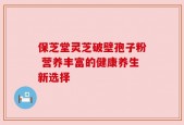 保芝堂灵芝破壁孢子粉 营养丰富的健康养生新选择