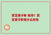 灵芝孢子粉 助孕？灵芝孢子粉有什么好处