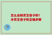 怎么自制灵芝孢子粉？冲灵芝孢子粉正确步骤