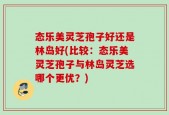 态乐美灵芝孢子好还是林岛好(比较：态乐美灵芝孢子与林岛灵芝选哪个更优？)