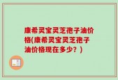 康希灵宝灵芝孢子油价格(康希灵宝灵芝孢子油价格现在多少？)