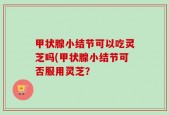 甲状腺小结节可以吃灵芝吗(甲状腺小结节可否服用灵芝？