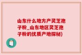 山东什么地方产灵芝孢子粉_山东地区灵芝孢子粉的优质产地探秘)
