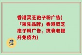 香港灵芝孢子粉广告(「领先品牌」香港灵芝孢子粉广告，抗衰老提升免疫力)