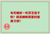 每天睡前一杯灵芝孢子粉？提高睡眠质量的健康习惯？