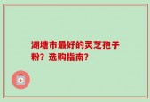 湖塘市最好的灵芝孢子粉？选购指南？