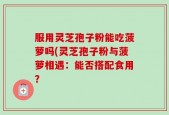 服用灵芝孢子粉能吃菠萝吗(灵芝孢子粉与菠萝相遇：能否搭配食用？