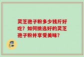 灵芝孢子粉多少钱斤好吃？如何挑选好的灵芝孢子粉并享受美味？