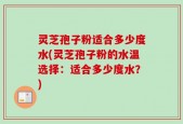 灵芝孢子粉适合多少度水(灵芝孢子粉的水温选择：适合多少度水？)