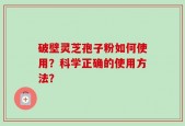 破壁灵芝孢子粉如何使用？科学正确的使用方法？