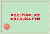 灵芝孢子性寒凉？夏天吃灵芝孢子粉不上火吗