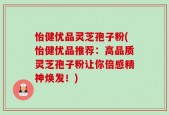 怡健优品灵芝孢子粉(怡健优品推荐：高品质灵芝孢子粉让你倍感精神焕发！)