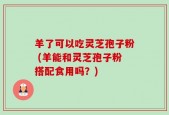 羊了可以吃灵芝孢子粉 (羊能和灵芝孢子粉搭配食用吗？)