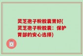 灵芝孢子粉胶囊胃好(灵芝孢子粉胶囊：保护胃部的安心选择)