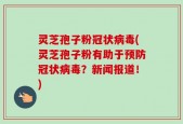 灵芝孢子粉冠状病毒(灵芝孢子粉有助于预防冠状病毒？新闻报道！)