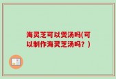 海灵芝可以煲汤吗(可以制作海灵芝汤吗？)