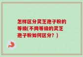 怎样区分灵芝孢子粉的等级(不同等级的灵芝孢子粉如何区分？)
