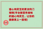 猪心炖灵芝的煮法窍门视频(学会做营养美味的猪心炖灵芝，让你的健康更上一层楼)