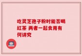 吃灵芝孢子粉时能否喝红茶 两者一起食用有何讲究