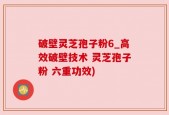 破壁灵芝孢子粉6_高效破壁技术 灵芝孢子粉 六重功效)