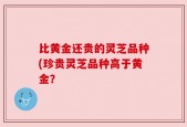 比黄金还贵的灵芝品种(珍贵灵芝品种高于黄金？