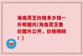 海南灵芝价格多少钱一斤呢图片(海南灵芝售价图片公开，价格揭晓！)