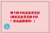 哪个牌子的五色灵芝好(哪家五色灵芝牌子好？优选品牌推荐！)