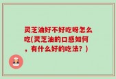 灵芝油好不好吃呀怎么吃(灵芝油的口感如何，有什么好的吃法？)