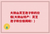 大别山灵芝孢子粉的价格(大别山特产：灵芝孢子粉价格揭晓！)