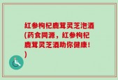 红参枸杞鹿茸灵芝泡酒(药食同源，红参枸杞鹿茸灵芝酒助你健康！)