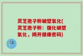 灵芝孢子粉破壁氧化(灵芝孢子粉：强化破壁氧化，揭开健康密码)
