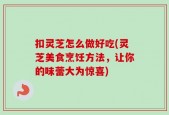 扣灵芝怎么做好吃(灵芝美食烹饪方法，让你的味蕾大为惊喜)