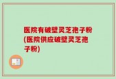 医院有破壁灵芝孢子粉(医院供应破壁灵芝孢子粉)