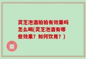 灵芝泡酒拍拍有效果吗怎么喝(灵芝泡酒有哪些效果？如何饮用？)