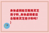身体虚弱能否服用灵芝孢子粉_身体虚弱者适合服用灵芝孢子粉吗？)