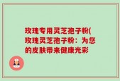 玫瑰专用灵芝孢子粉(玫瑰灵芝孢子粉：为您的皮肤带来健康光彩