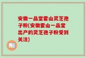 安徽一品堂霍山灵芝孢子粉(安徽霍山一品堂出产的灵芝孢子粉受到关注)