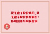 灵芝孢子粉价钱的_灵芝孢子粉价格全解析：影响因素与购买指南