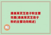 康美莱灵芝孢子粉主要效果(康美莱灵芝孢子粉的主要功效概述)