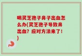 喝灵芝孢子鼻子出血怎么办(灵芝孢子导致鼻出血？应对方法来了！)