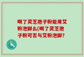 喝了灵芝孢子粉能用艾粉泡脚么(喝了灵芝孢子粉可否与艾粉泡脚？