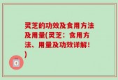 灵芝的功效及食用方法及用量(灵芝：食用方法、用量及功效详解！)