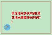 灵芝泡水多长时间(灵芝泡水需要多长时间？)