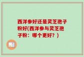 西洋参好还是灵芝孢子粉好(西洋参与灵芝孢子粉：哪个更好？)